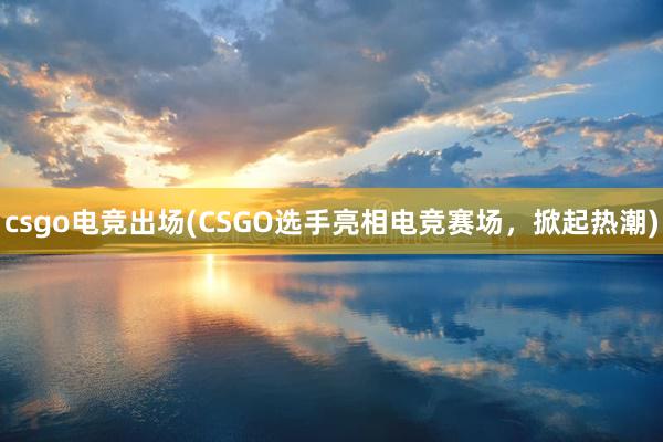 csgo电竞出场(CSGO选手亮相电竞赛场，掀起热潮)