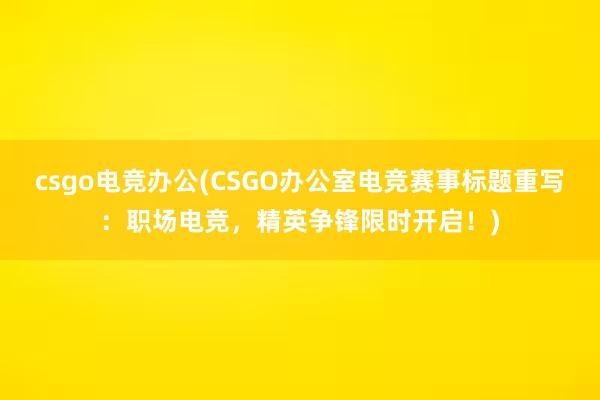 csgo电竞办公(CSGO办公室电竞赛事标题重写：职场电竞，精英争锋限时开启！)