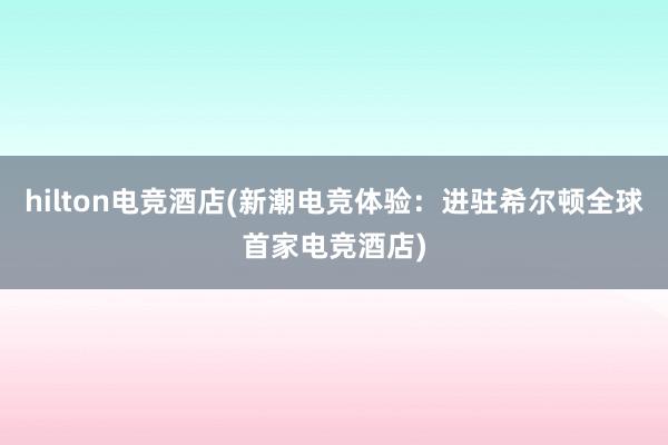 hilton电竞酒店(新潮电竞体验：进驻希尔顿全球首家电竞酒店)