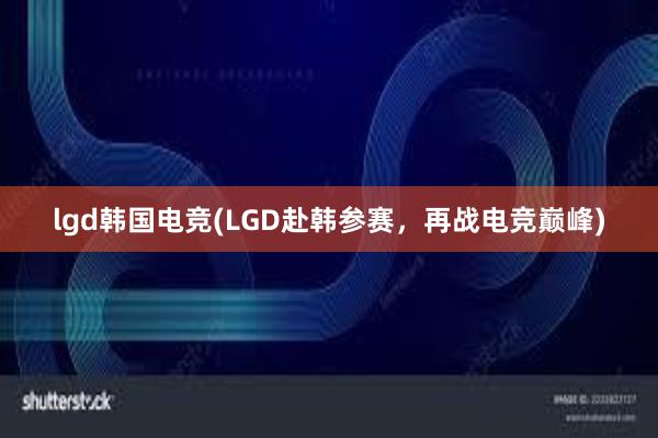 lgd韩国电竞(LGD赴韩参赛，再战电竞巅峰)