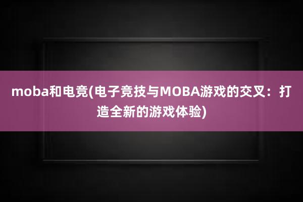 moba和电竞(电子竞技与MOBA游戏的交叉：打造全新的游戏体验)