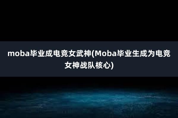 moba毕业成电竞女武神(Moba毕业生成为电竞女神战队核心)