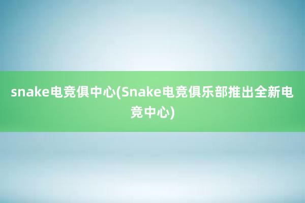 snake电竞俱中心(Snake电竞俱乐部推出全新电竞中心)