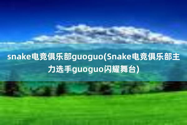 snake电竞俱乐部guoguo(Snake电竞俱乐部主力选手guoguo闪耀舞台)