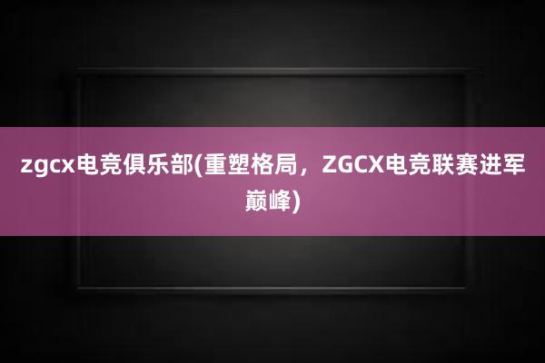 zgcx电竞俱乐部(重塑格局，ZGCX电竞联赛进军巅峰)