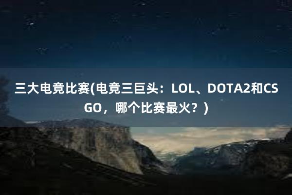 三大电竞比赛(电竞三巨头：LOL、DOTA2和CSGO，哪个比赛最火？)