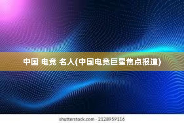 中国 电竞 名人(中国电竞巨星焦点报道)