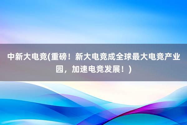 中新大电竞(重磅！新大电竞成全球最大电竞产业园，加速电竞发展！)