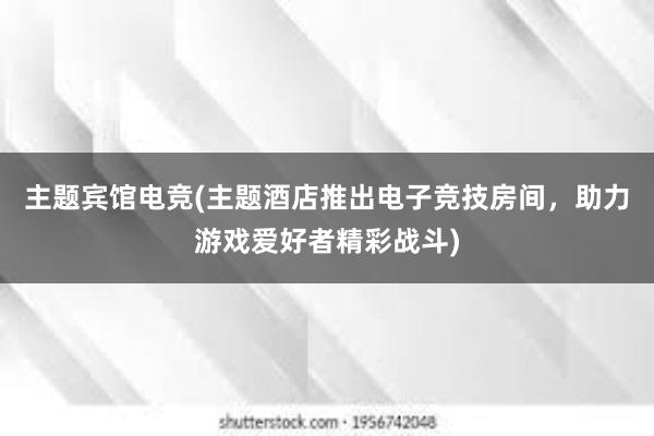 主题宾馆电竞(主题酒店推出电子竞技房间，助力游戏爱好者精彩战斗)