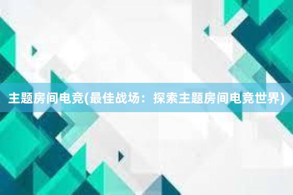 主题房间电竞(最佳战场：探索主题房间电竞世界)