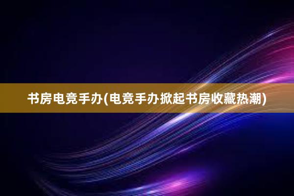 书房电竞手办(电竞手办掀起书房收藏热潮)