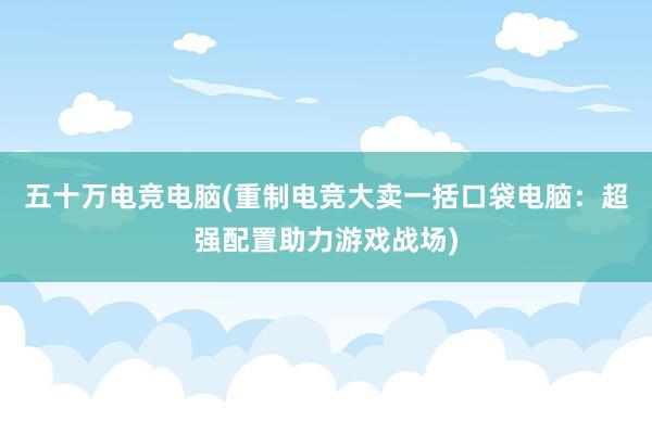 五十万电竞电脑(重制电竞大卖一括口袋电脑：超强配置助力游戏战场)