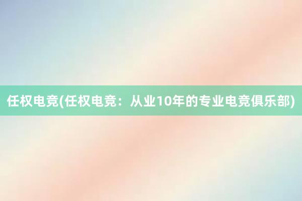 任权电竞(任权电竞：从业10年的专业电竞俱乐部)