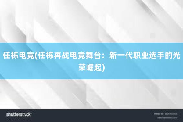 任栋电竞(任栋再战电竞舞台：新一代职业选手的光荣崛起)