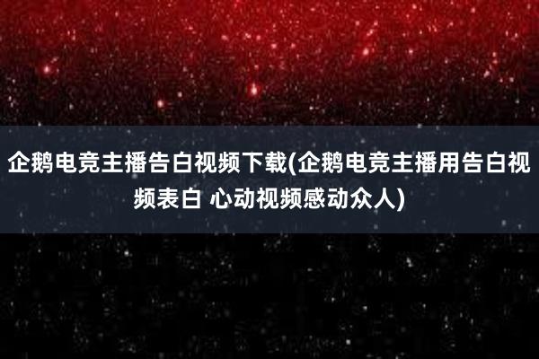 企鹅电竞主播告白视频下载(企鹅电竞主播用告白视频表白 心动视频感动众人)