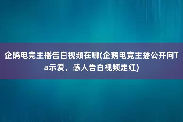 企鹅电竞主播告白视频在哪(企鹅电竞主播公开向Ta示爱，感人告白视频走红)