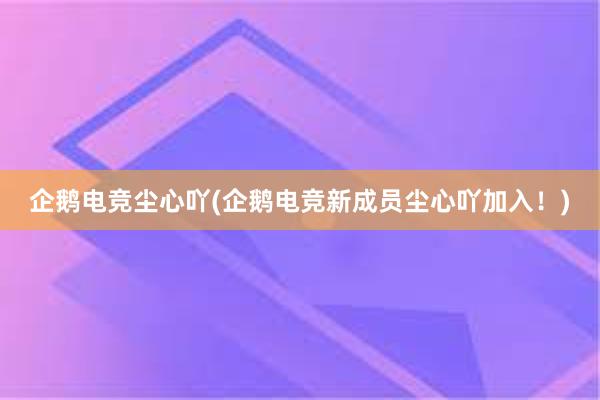 企鹅电竞尘心吖(企鹅电竞新成员尘心吖加入！)