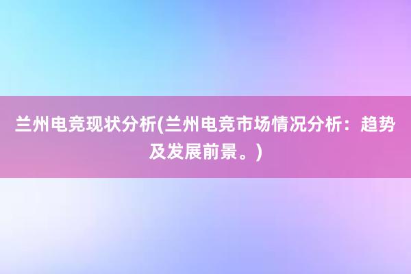 兰州电竞现状分析(兰州电竞市场情况分析：趋势及发展前景。)