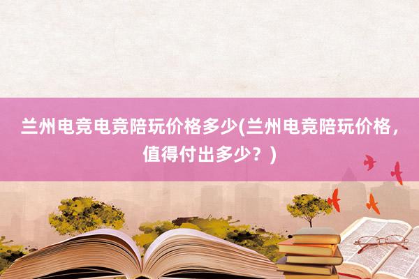 兰州电竞电竞陪玩价格多少(兰州电竞陪玩价格，值得付出多少？)