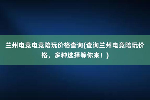 兰州电竞电竞陪玩价格查询(查询兰州电竞陪玩价格，多种选择等你来！)