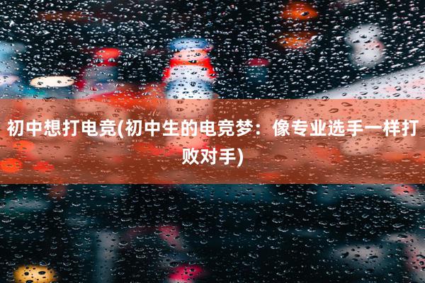 初中想打电竞(初中生的电竞梦：像专业选手一样打败对手)