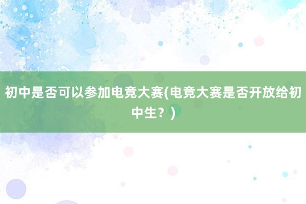 初中是否可以参加电竞大赛(电竞大赛是否开放给初中生？)