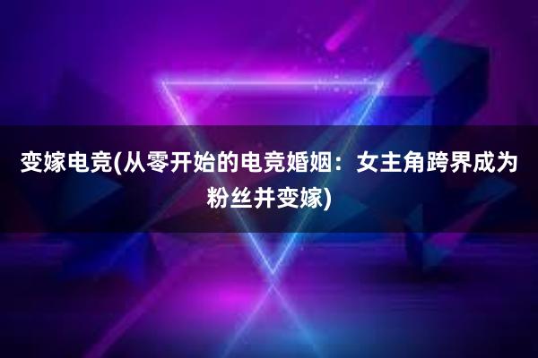 变嫁电竞(从零开始的电竞婚姻：女主角跨界成为粉丝并变嫁)