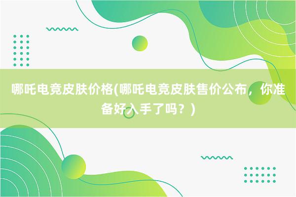 哪吒电竞皮肤价格(哪吒电竞皮肤售价公布，你准备好入手了吗？)