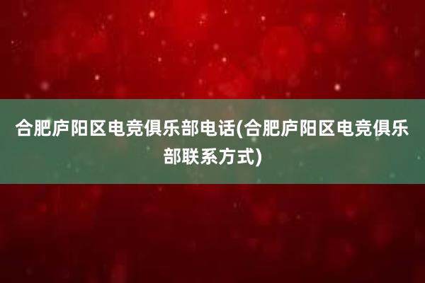 合肥庐阳区电竞俱乐部电话(合肥庐阳区电竞俱乐部联系方式)