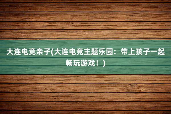 大连电竞亲子(大连电竞主题乐园：带上孩子一起畅玩游戏！)