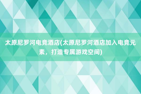 太原尼罗河电竞酒店(太原尼罗河酒店加入电竞元素，打造专属游戏空间)