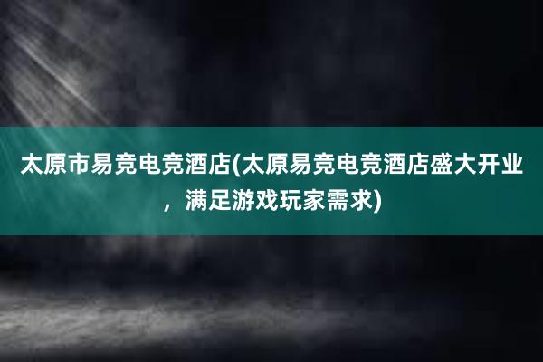 太原市易竞电竞酒店(太原易竞电竞酒店盛大开业，满足游戏玩家需求)