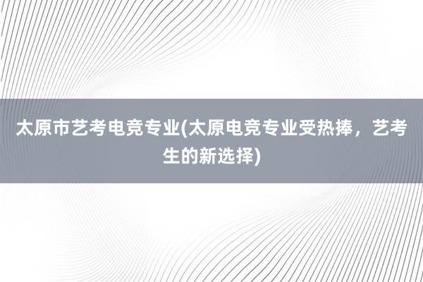 太原市艺考电竞专业(太原电竞专业受热捧，艺考生的新选择)