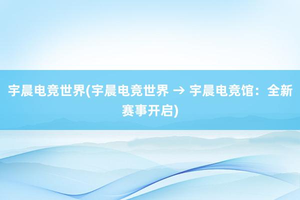 宇晨电竞世界(宇晨电竞世界 → 宇晨电竞馆：全新赛事开启)