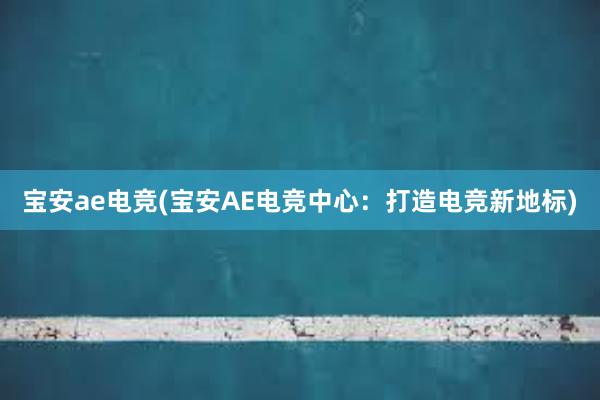 宝安ae电竞(宝安AE电竞中心：打造电竞新地标)