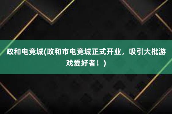 政和电竞城(政和市电竞城正式开业，吸引大批游戏爱好者！)