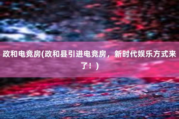 政和电竞房(政和县引进电竞房，新时代娱乐方式来了！)