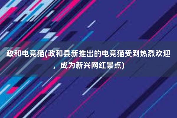 政和电竞猫(政和县新推出的电竞猫受到热烈欢迎，成为新兴网红景点)