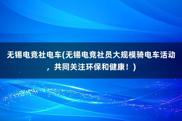 无锡电竞社电车(无锡电竞社员大规模骑电车活动，共同关注环保和健康！)