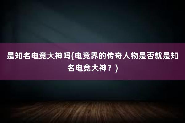 是知名电竞大神吗(电竞界的传奇人物是否就是知名电竞大神？)