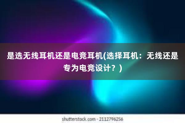 是选无线耳机还是电竞耳机(选择耳机：无线还是专为电竞设计？)