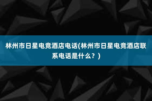 林州市日星电竞酒店电话(林州市日星电竞酒店联系电话是什么？)