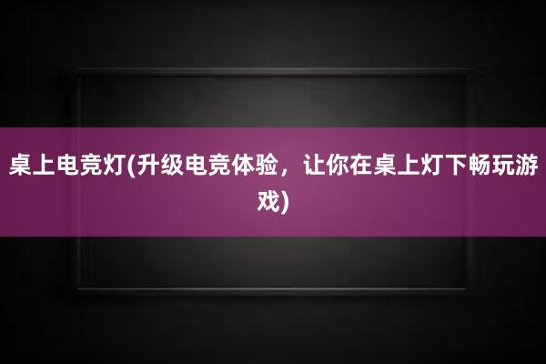 桌上电竞灯(升级电竞体验，让你在桌上灯下畅玩游戏)