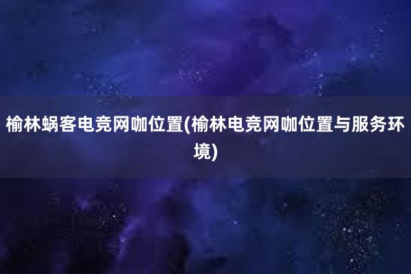 榆林蜗客电竞网咖位置(榆林电竞网咖位置与服务环境)