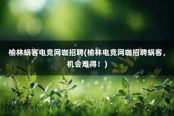 榆林蜗客电竞网咖招聘(榆林电竞网咖招聘蜗客，机会难得！)