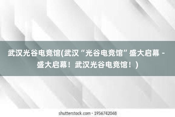 武汉光谷电竞馆(武汉“光谷电竞馆”盛大启幕 - 盛大启幕！武汉光谷电竞馆！)