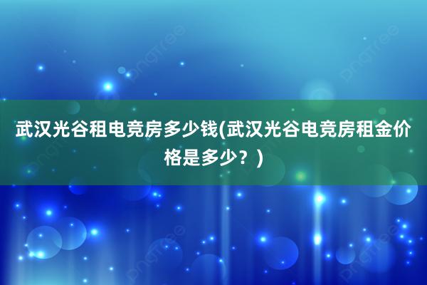 武汉光谷租电竞房多少钱(武汉光谷电竞房租金价格是多少？)