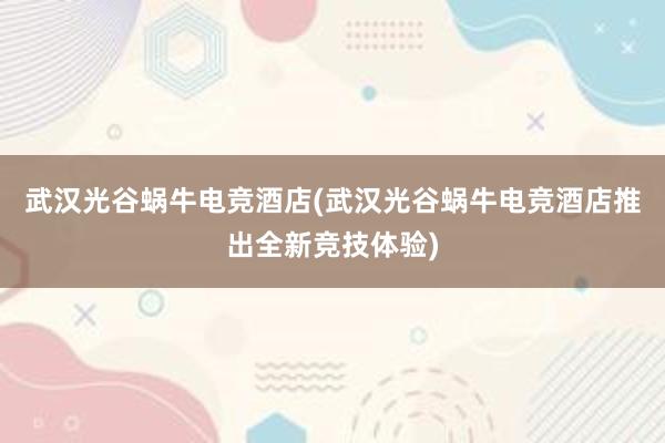 武汉光谷蜗牛电竞酒店(武汉光谷蜗牛电竞酒店推出全新竞技体验)