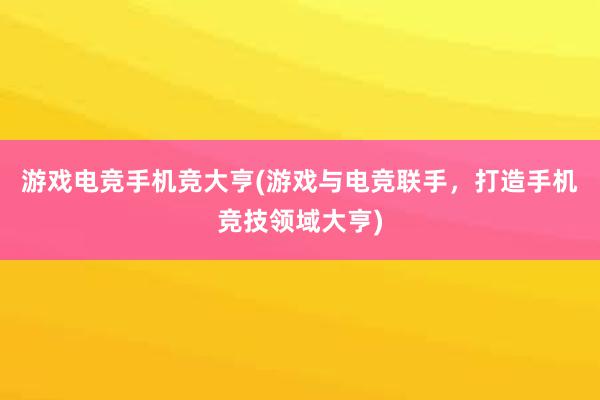 游戏电竞手机竞大亨(游戏与电竞联手，打造手机竞技领域大亨)