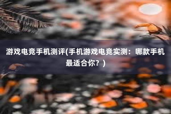 游戏电竞手机测评(手机游戏电竞实测：哪款手机最适合你？)